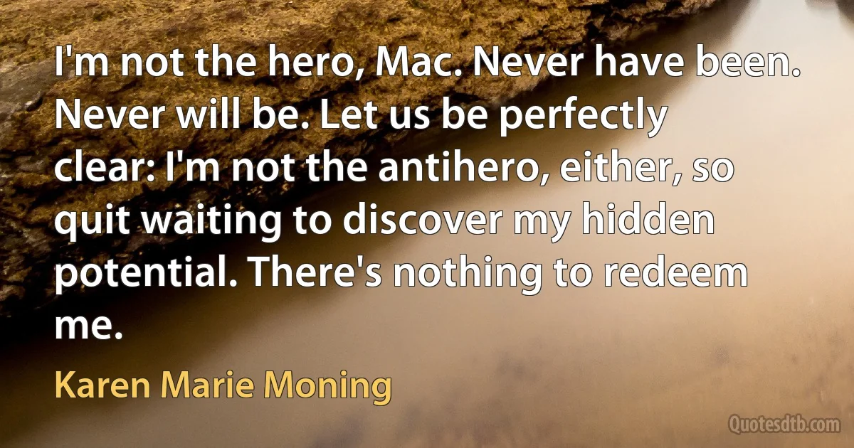 I'm not the hero, Mac. Never have been. Never will be. Let us be perfectly clear: I'm not the antihero, either, so quit waiting to discover my hidden potential. There's nothing to redeem me. (Karen Marie Moning)