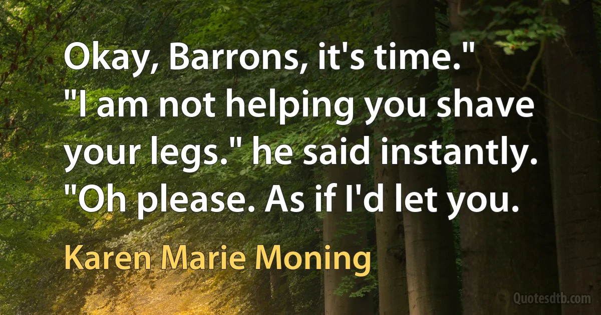 Okay, Barrons, it's time."
"I am not helping you shave your legs." he said instantly.
"Oh please. As if I'd let you. (Karen Marie Moning)