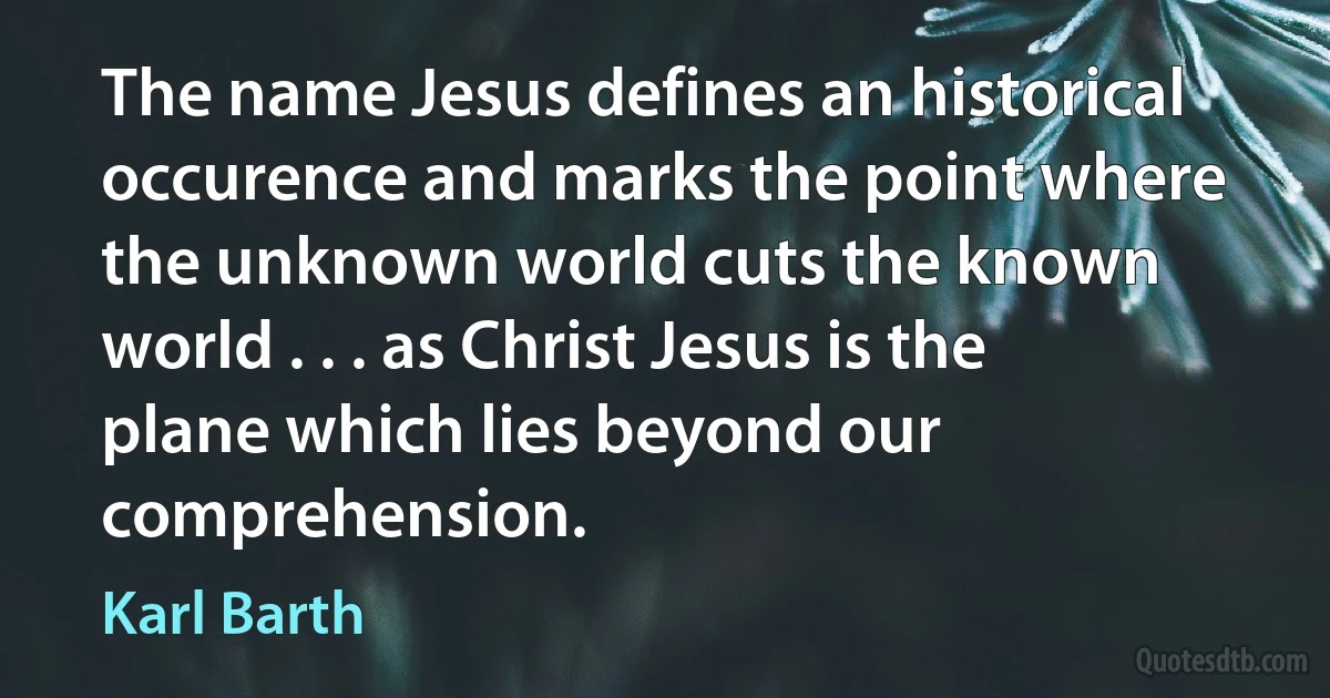 The name Jesus defines an historical occurence and marks the point where the unknown world cuts the known world . . . as Christ Jesus is the plane which lies beyond our comprehension. (Karl Barth)