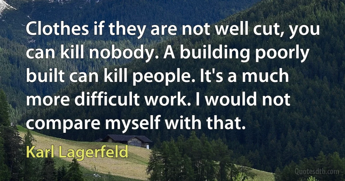 Clothes if they are not well cut, you can kill nobody. A building poorly built can kill people. It's a much more difficult work. I would not compare myself with that. (Karl Lagerfeld)