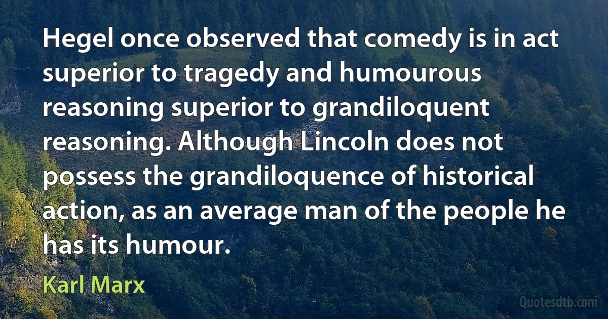 Hegel once observed that comedy is in act superior to tragedy and humourous reasoning superior to grandiloquent reasoning. Although Lincoln does not possess the grandiloquence of historical action, as an average man of the people he has its humour. (Karl Marx)