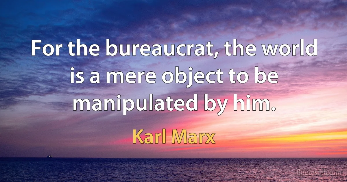 For the bureaucrat, the world is a mere object to be manipulated by him. (Karl Marx)