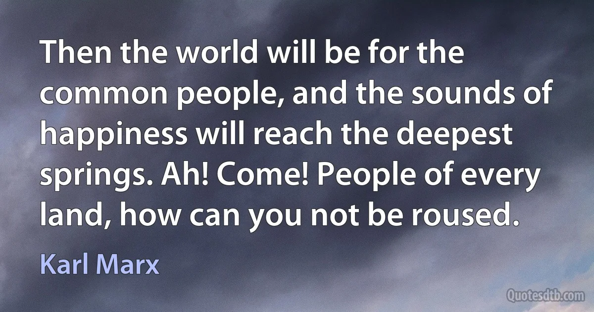 Then the world will be for the common people, and the sounds of happiness will reach the deepest springs. Ah! Come! People of every land, how can you not be roused. (Karl Marx)