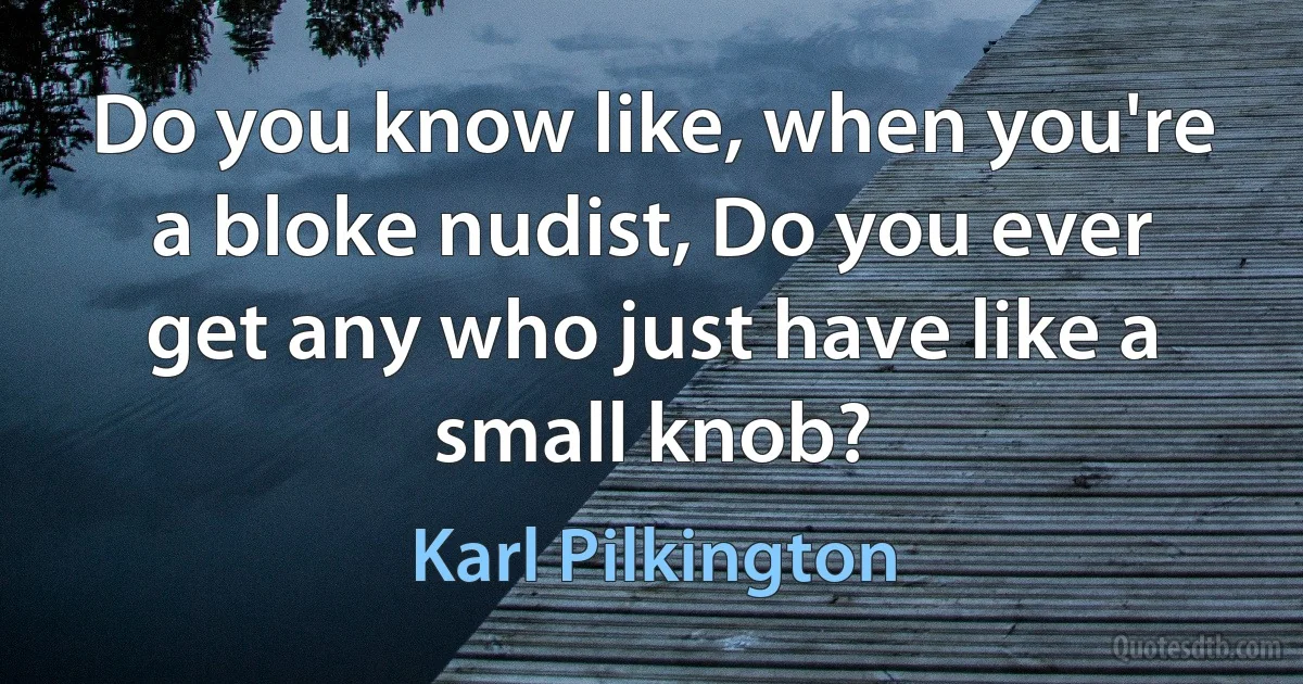 Do you know like, when you're a bloke nudist, Do you ever get any who just have like a small knob? (Karl Pilkington)