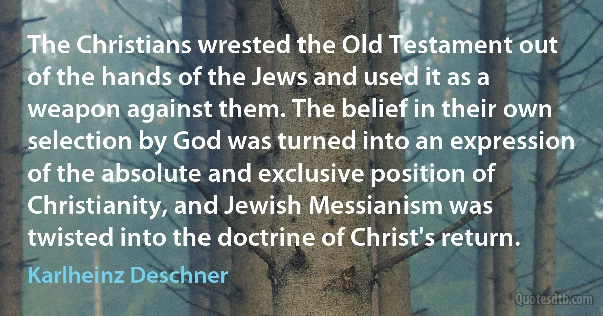 The Christians wrested the Old Testament out of the hands of the Jews and used it as a weapon against them. The belief in their own selection by God was turned into an expression of the absolute and exclusive position of Christianity, and Jewish Messianism was twisted into the doctrine of Christ's return. (Karlheinz Deschner)