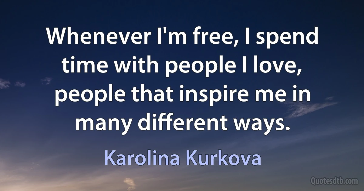 Whenever I'm free, I spend time with people I love, people that inspire me in many different ways. (Karolina Kurkova)