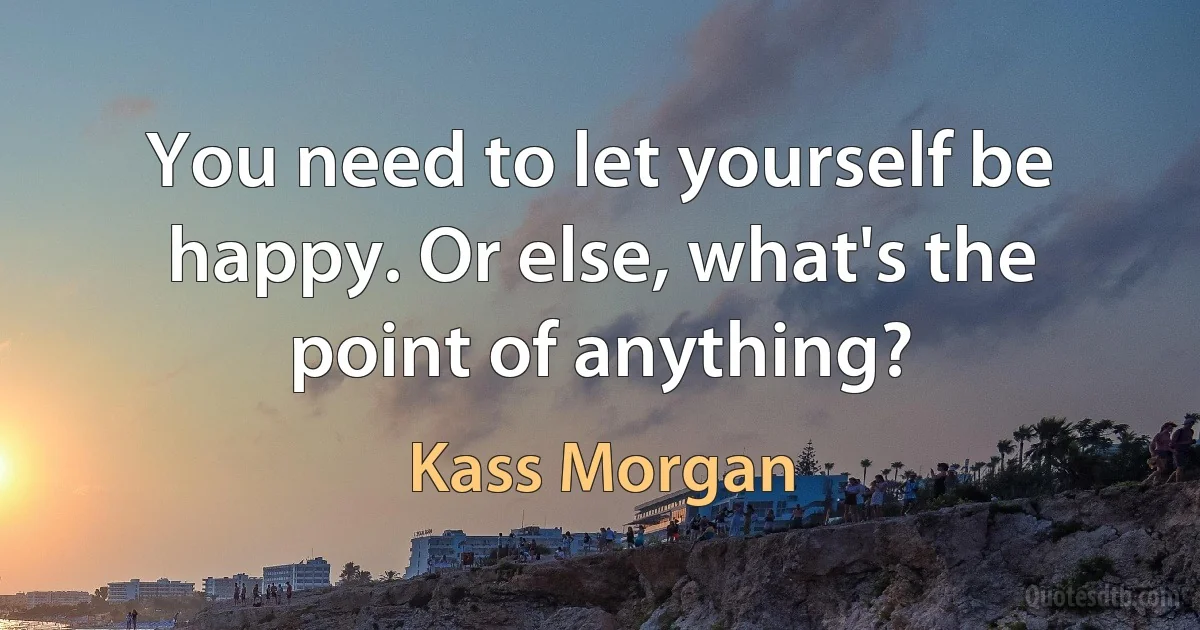 You need to let yourself be happy. Or else, what's the point of anything? (Kass Morgan)