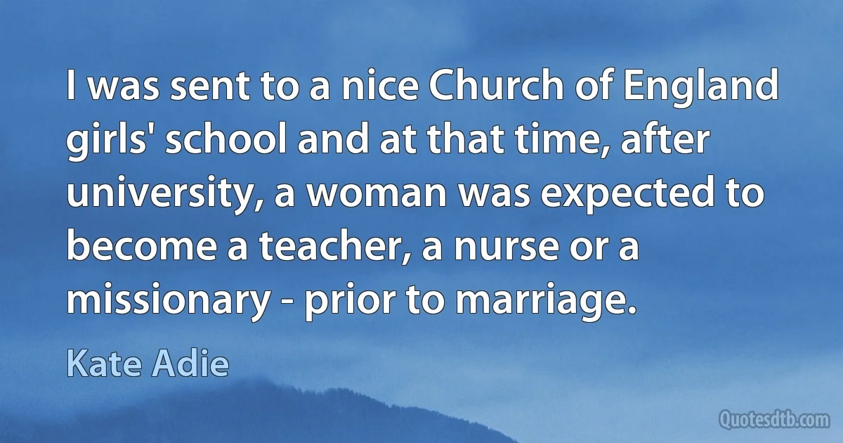 I was sent to a nice Church of England girls' school and at that time, after university, a woman was expected to become a teacher, a nurse or a missionary - prior to marriage. (Kate Adie)