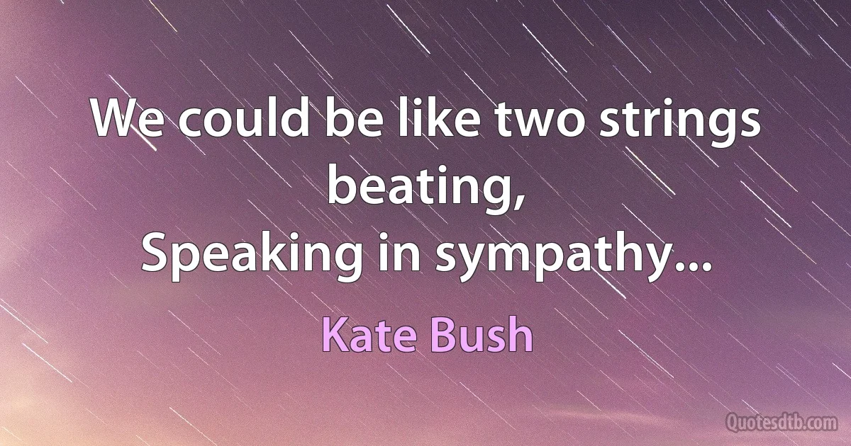 We could be like two strings beating,
Speaking in sympathy... (Kate Bush)