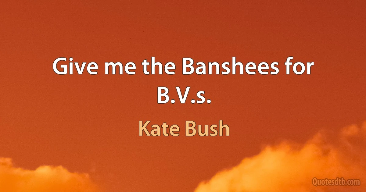 Give me the Banshees for B.V.s. (Kate Bush)