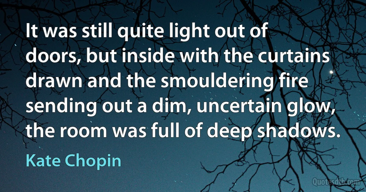 It was still quite light out of doors, but inside with the curtains drawn and the smouldering fire sending out a dim, uncertain glow, the room was full of deep shadows. (Kate Chopin)