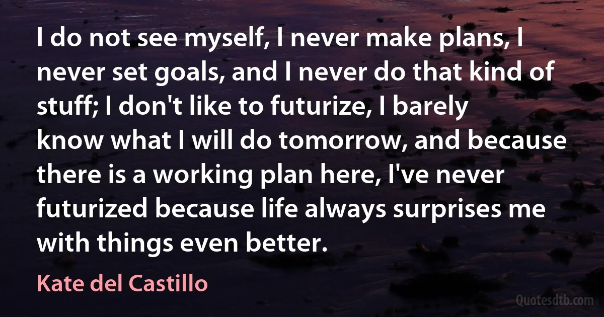 I do not see myself, I never make plans, I never set goals, and I never do that kind of stuff; I don't like to futurize, I barely know what I will do tomorrow, and because there is a working plan here, I've never futurized because life always surprises me with things even better. (Kate del Castillo)