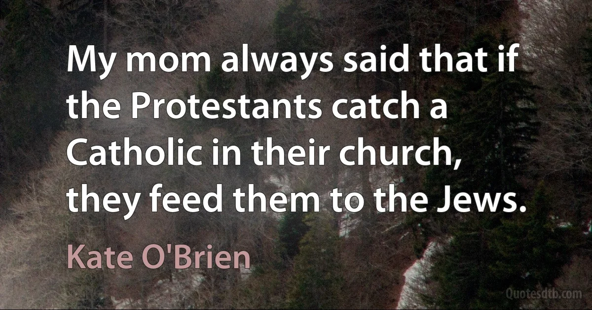 My mom always said that if the Protestants catch a Catholic in their church, they feed them to the Jews. (Kate O'Brien)