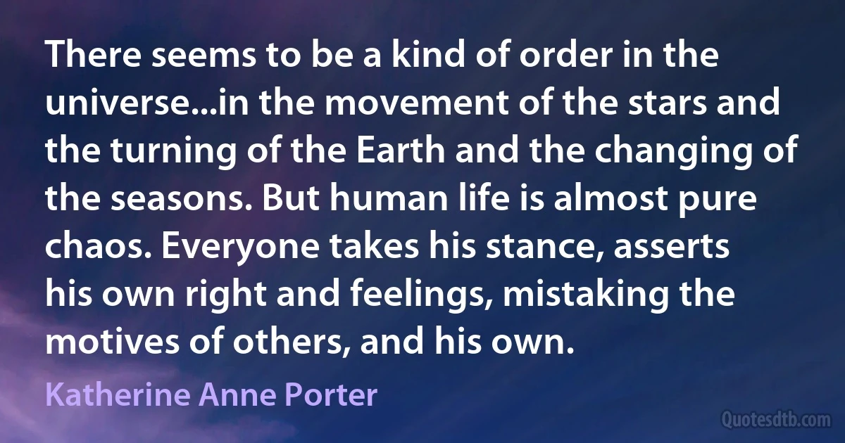 There seems to be a kind of order in the universe...in the movement of the stars and the turning of the Earth and the changing of the seasons. But human life is almost pure chaos. Everyone takes his stance, asserts his own right and feelings, mistaking the motives of others, and his own. (Katherine Anne Porter)