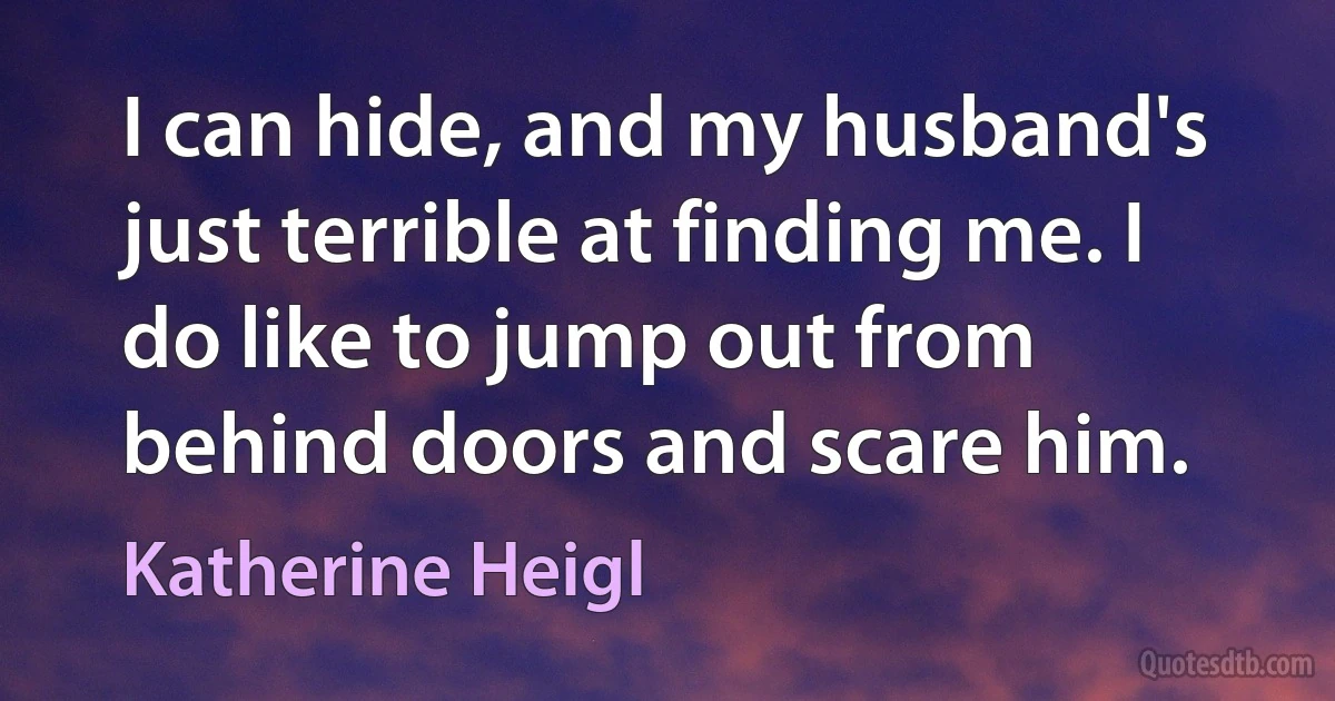 I can hide, and my husband's just terrible at finding me. I do like to jump out from behind doors and scare him. (Katherine Heigl)