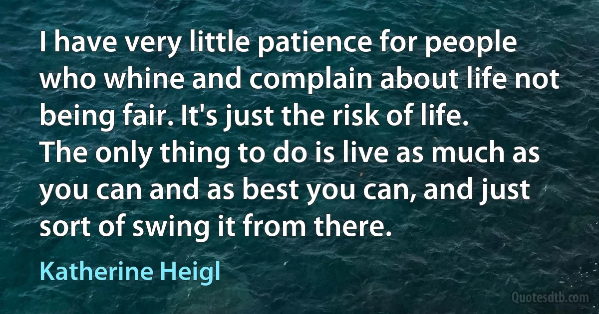 I have very little patience for people who whine and complain about life not being fair. It's just the risk of life. The only thing to do is live as much as you can and as best you can, and just sort of swing it from there. (Katherine Heigl)