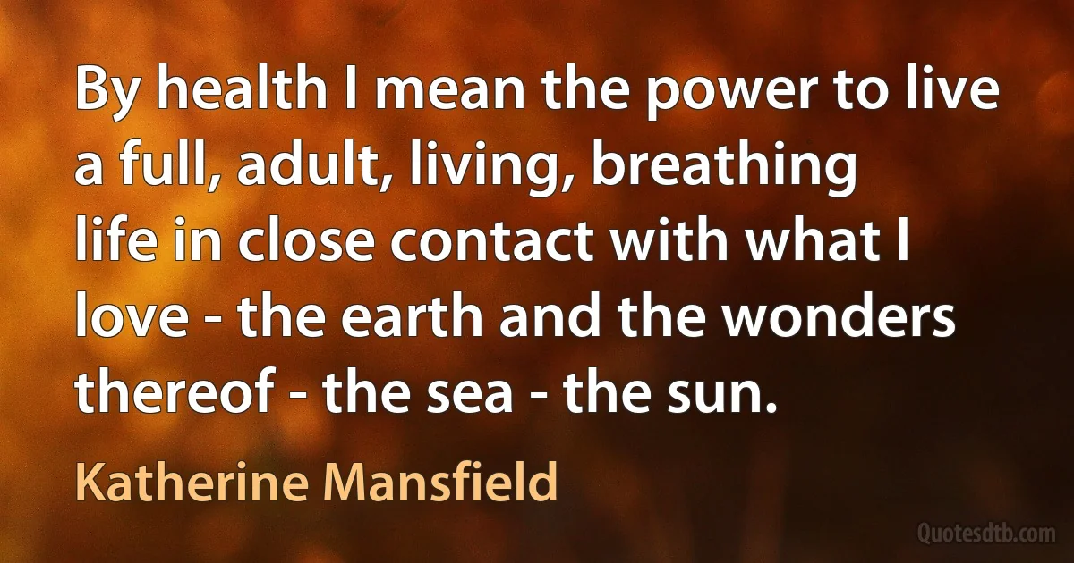 By health I mean the power to live a full, adult, living, breathing life in close contact with what I love - the earth and the wonders thereof - the sea - the sun. (Katherine Mansfield)