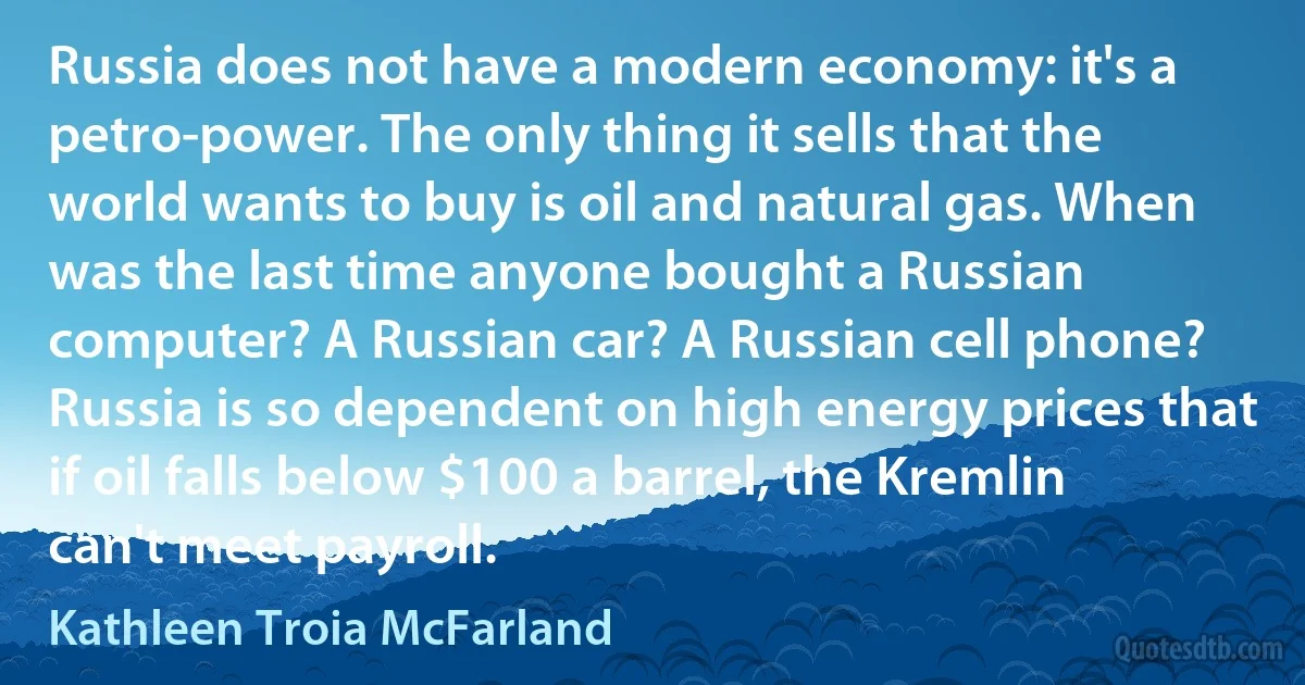 Russia does not have a modern economy: it's a petro-power. The only thing it sells that the world wants to buy is oil and natural gas. When was the last time anyone bought a Russian computer? A Russian car? A Russian cell phone? Russia is so dependent on high energy prices that if oil falls below $100 a barrel, the Kremlin can't meet payroll. (Kathleen Troia McFarland)