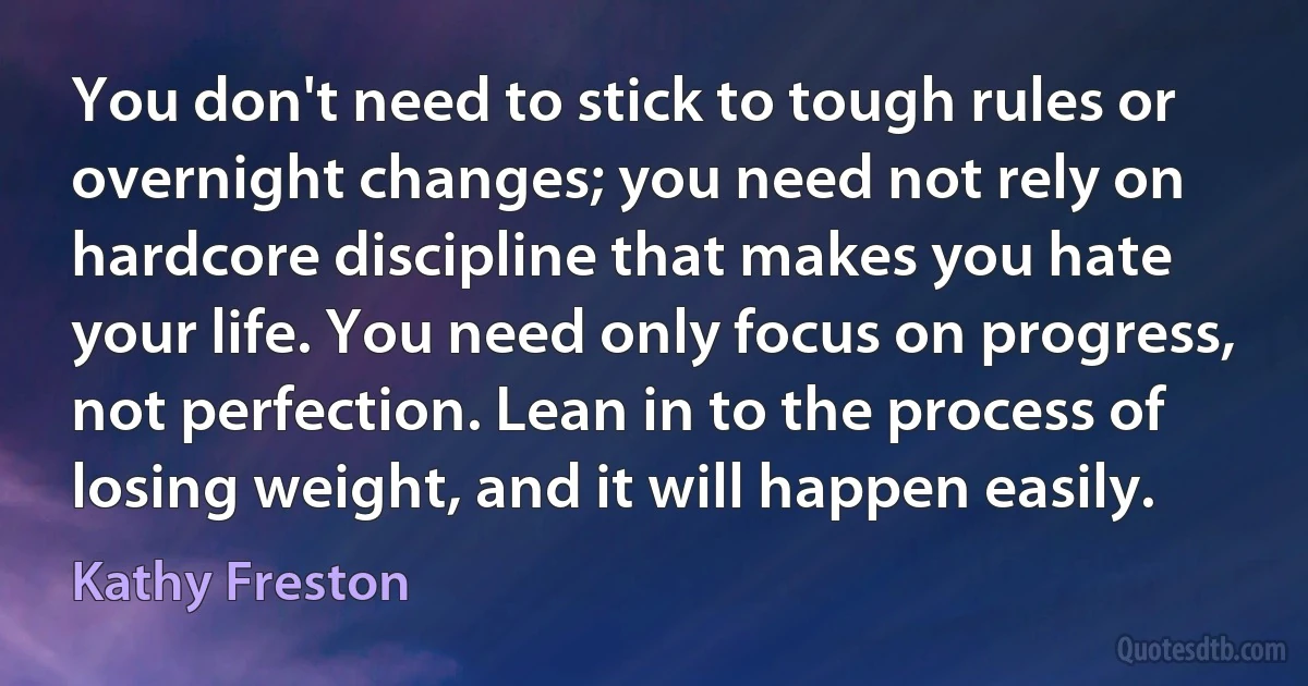 You don't need to stick to tough rules or overnight changes; you need not rely on hardcore discipline that makes you hate your life. You need only focus on progress, not perfection. Lean in to the process of losing weight, and it will happen easily. (Kathy Freston)