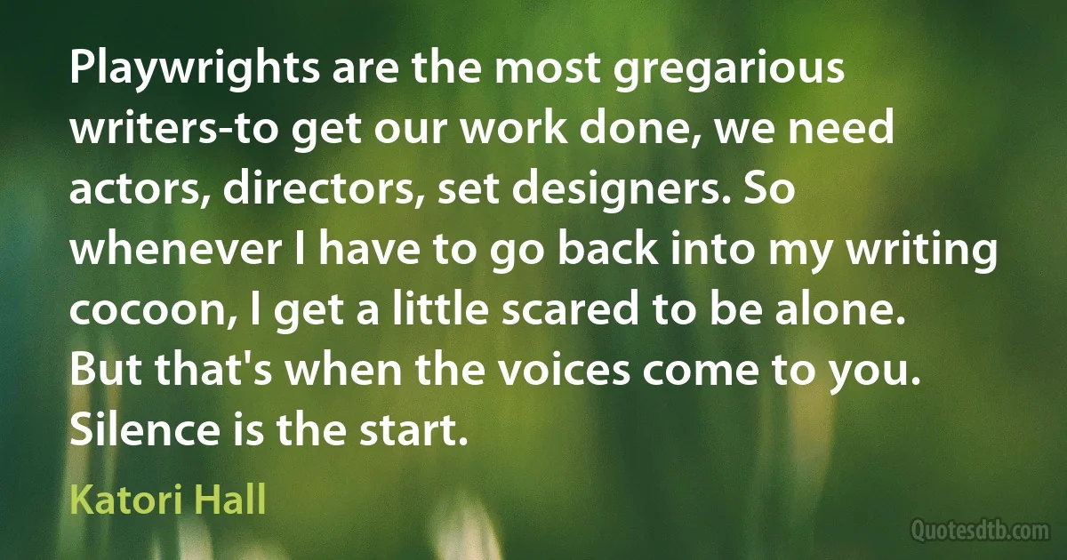 Playwrights are the most gregarious writers-to get our work done, we need actors, directors, set designers. So whenever I have to go back into my writing cocoon, I get a little scared to be alone. But that's when the voices come to you. Silence is the start. (Katori Hall)