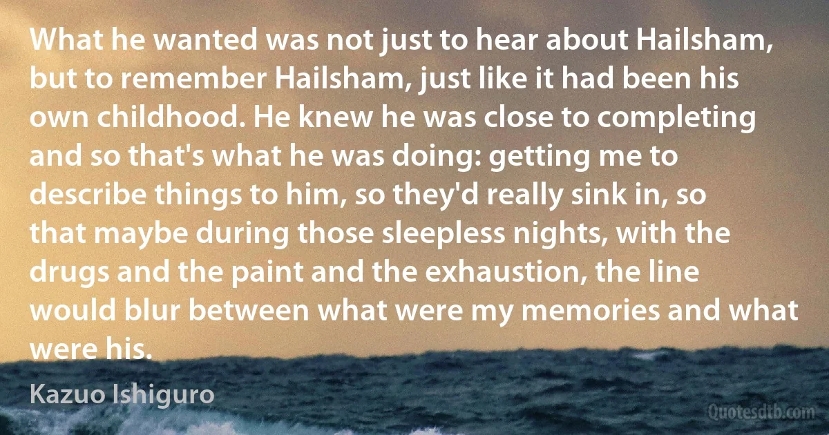 What he wanted was not just to hear about Hailsham, but to remember Hailsham, just like it had been his own childhood. He knew he was close to completing and so that's what he was doing: getting me to describe things to him, so they'd really sink in, so that maybe during those sleepless nights, with the drugs and the paint and the exhaustion, the line would blur between what were my memories and what were his. (Kazuo Ishiguro)