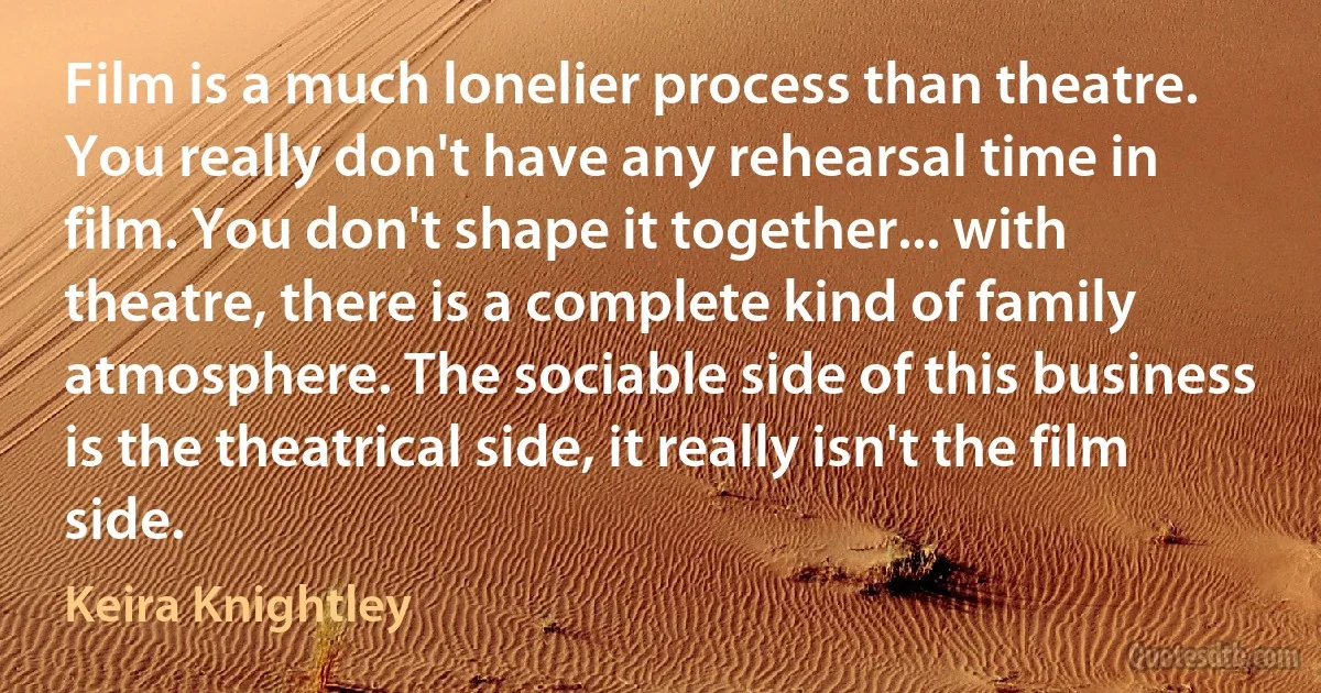 Film is a much lonelier process than theatre. You really don't have any rehearsal time in film. You don't shape it together... with theatre, there is a complete kind of family atmosphere. The sociable side of this business is the theatrical side, it really isn't the film side. (Keira Knightley)