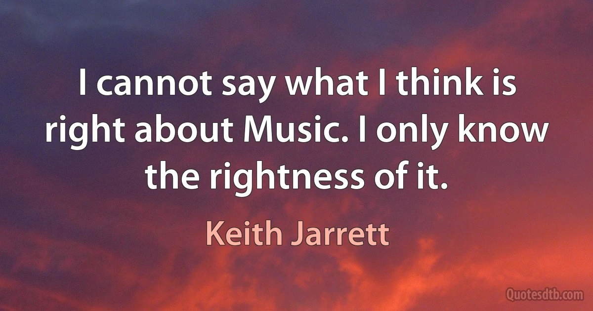 I cannot say what I think is right about Music. I only know the rightness of it. (Keith Jarrett)