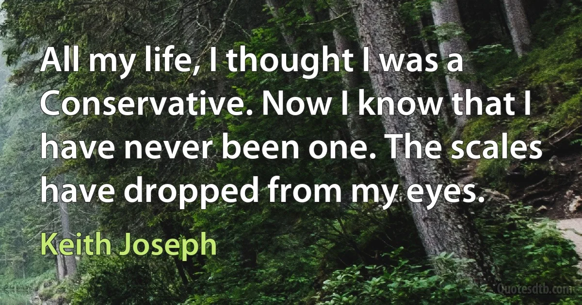 All my life, I thought I was a Conservative. Now I know that I have never been one. The scales have dropped from my eyes. (Keith Joseph)