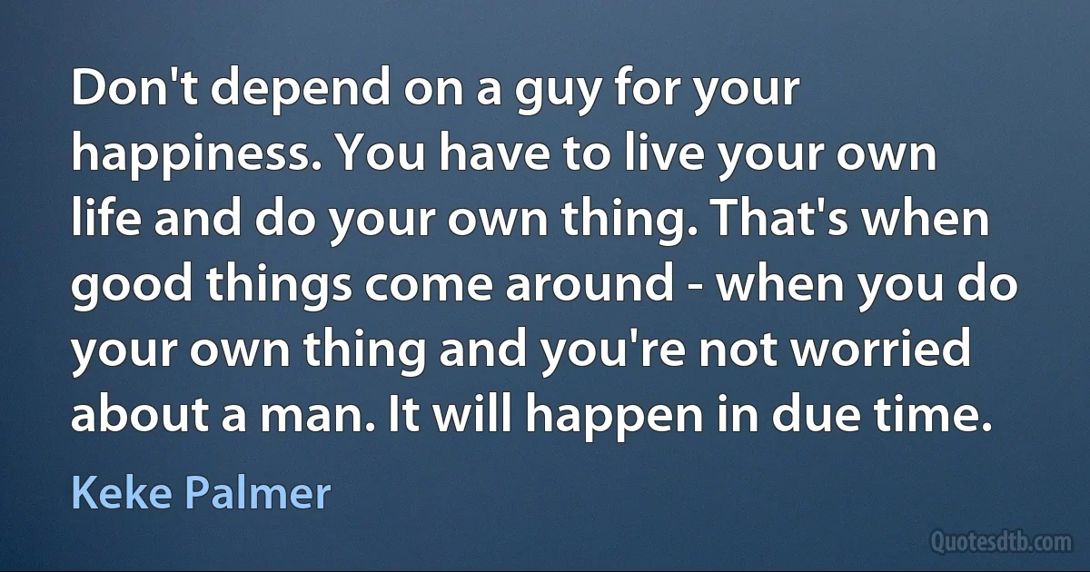 Don't depend on a guy for your happiness. You have to live your own life and do your own thing. That's when good things come around - when you do your own thing and you're not worried about a man. It will happen in due time. (Keke Palmer)