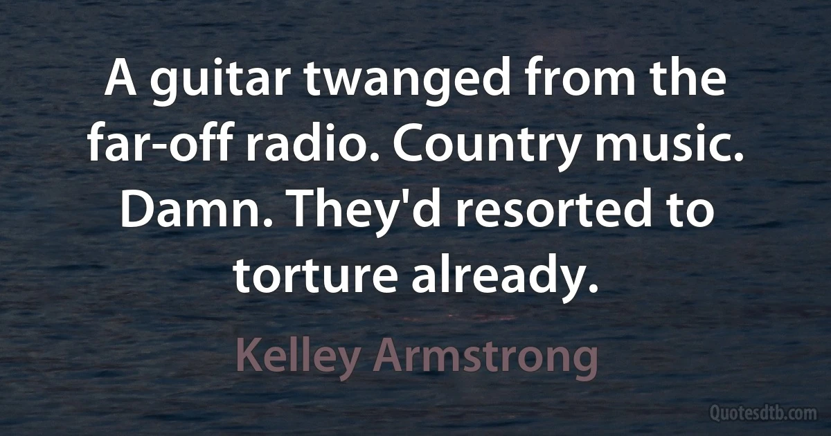 A guitar twanged from the far-off radio. Country music. Damn. They'd resorted to torture already. (Kelley Armstrong)