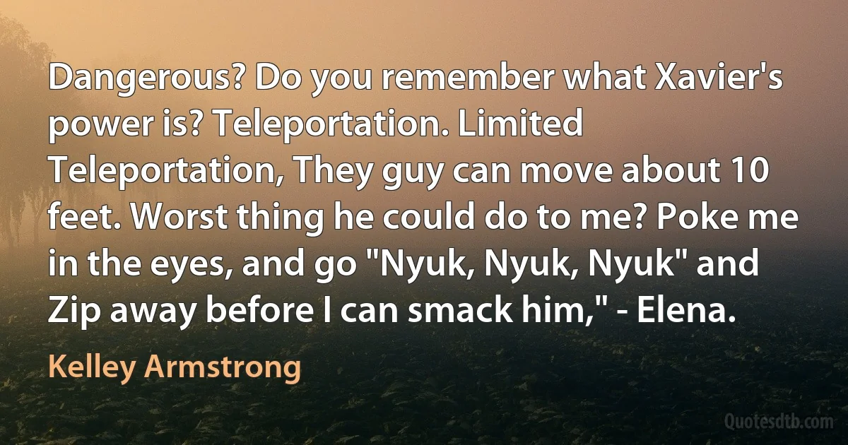 Dangerous? Do you remember what Xavier's power is? Teleportation. Limited Teleportation, They guy can move about 10 feet. Worst thing he could do to me? Poke me in the eyes, and go "Nyuk, Nyuk, Nyuk" and Zip away before I can smack him," - Elena. (Kelley Armstrong)