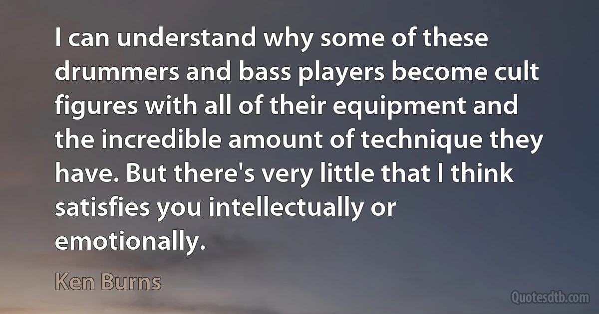 I can understand why some of these drummers and bass players become cult figures with all of their equipment and the incredible amount of technique they have. But there's very little that I think satisfies you intellectually or emotionally. (Ken Burns)