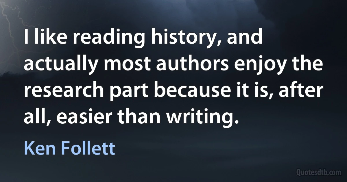 I like reading history, and actually most authors enjoy the research part because it is, after all, easier than writing. (Ken Follett)