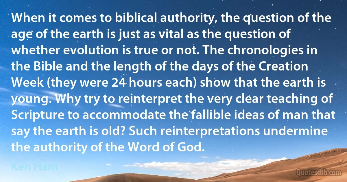 When it comes to biblical authority, the question of the age of the earth is just as vital as the question of whether evolution is true or not. The chronologies in the Bible and the length of the days of the Creation Week (they were 24 hours each) show that the earth is young. Why try to reinterpret the very clear teaching of Scripture to accommodate the fallible ideas of man that say the earth is old? Such reinterpretations undermine the authority of the Word of God. (Ken Ham)