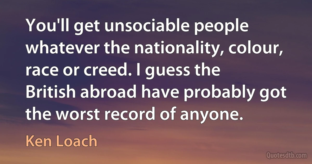 You'll get unsociable people whatever the nationality, colour, race or creed. I guess the British abroad have probably got the worst record of anyone. (Ken Loach)