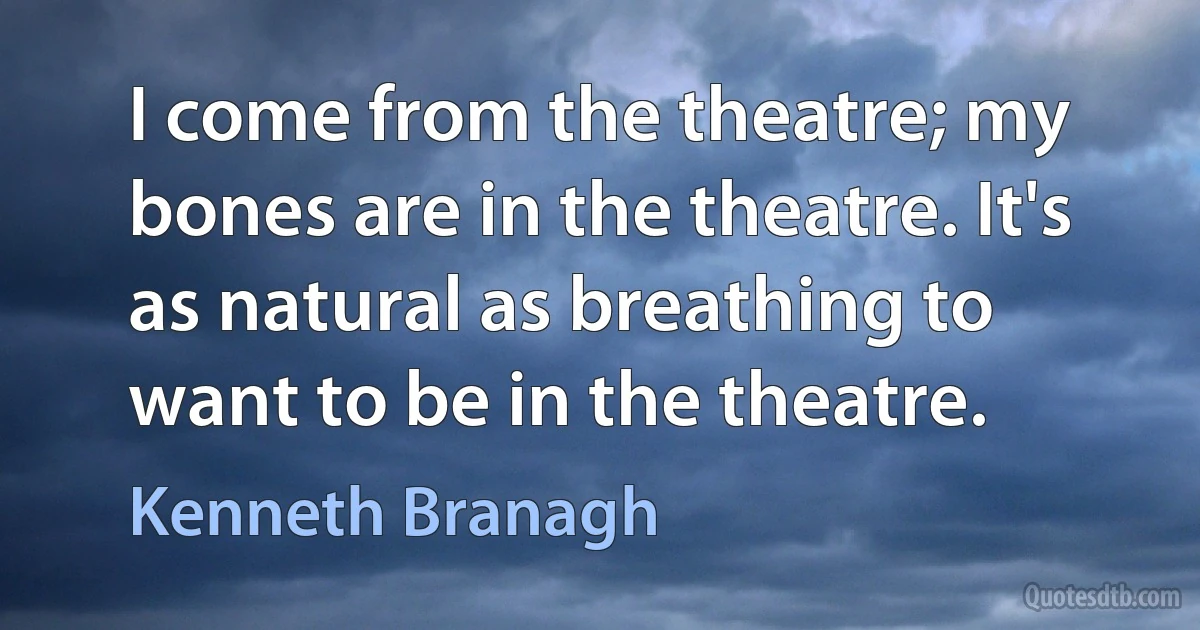 I come from the theatre; my bones are in the theatre. It's as natural as breathing to want to be in the theatre. (Kenneth Branagh)