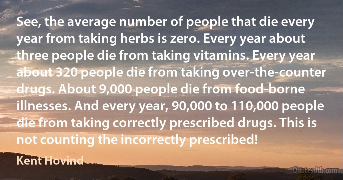 See, the average number of people that die every year from taking herbs is zero. Every year about three people die from taking vitamins. Every year about 320 people die from taking over-the-counter drugs. About 9,000 people die from food-borne illnesses. And every year, 90,000 to 110,000 people die from taking correctly prescribed drugs. This is not counting the incorrectly prescribed! (Kent Hovind)