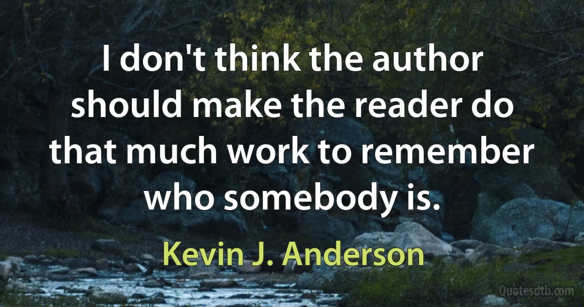 I don't think the author should make the reader do that much work to remember who somebody is. (Kevin J. Anderson)