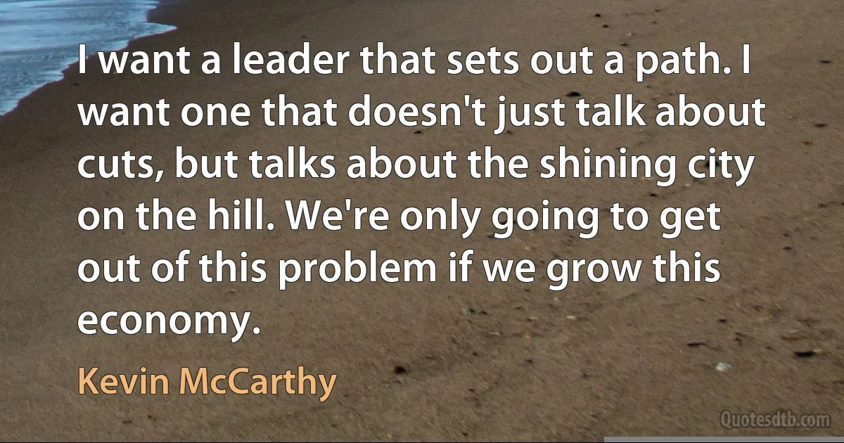 I want a leader that sets out a path. I want one that doesn't just talk about cuts, but talks about the shining city on the hill. We're only going to get out of this problem if we grow this economy. (Kevin McCarthy)