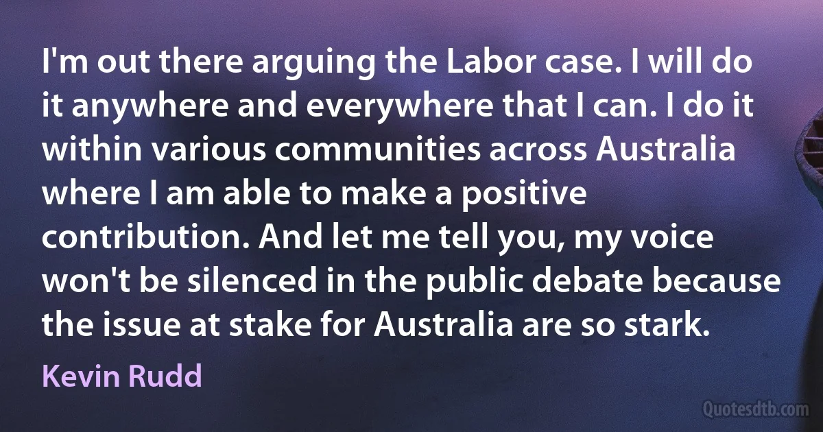 I'm out there arguing the Labor case. I will do it anywhere and everywhere that I can. I do it within various communities across Australia where I am able to make a positive contribution. And let me tell you, my voice won't be silenced in the public debate because the issue at stake for Australia are so stark. (Kevin Rudd)