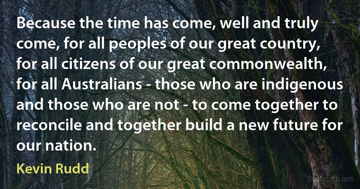 Because the time has come, well and truly come, for all peoples of our great country, for all citizens of our great commonwealth, for all Australians - those who are indigenous and those who are not - to come together to reconcile and together build a new future for our nation. (Kevin Rudd)