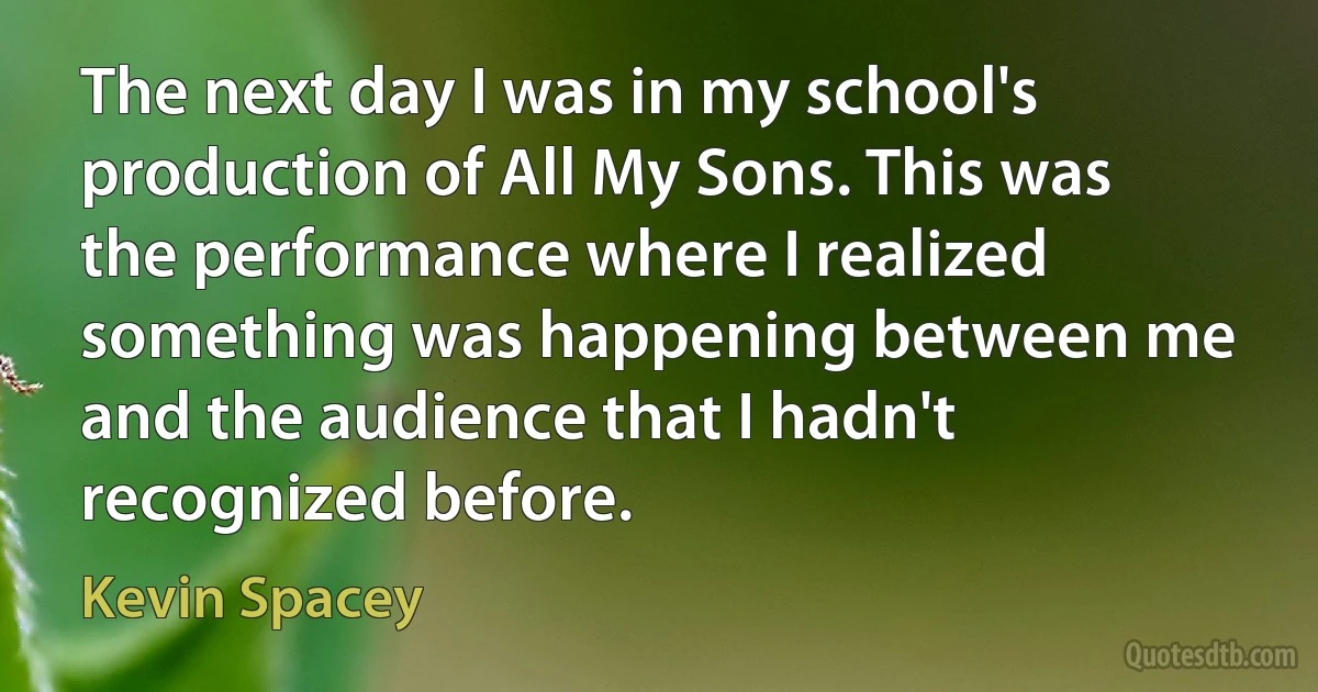 The next day I was in my school's production of All My Sons. This was the performance where I realized something was happening between me and the audience that I hadn't recognized before. (Kevin Spacey)