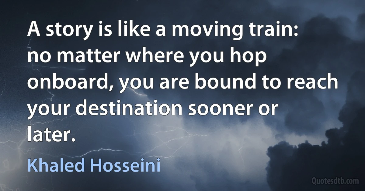 A story is like a moving train: no matter where you hop onboard, you are bound to reach your destination sooner or later. (Khaled Hosseini)