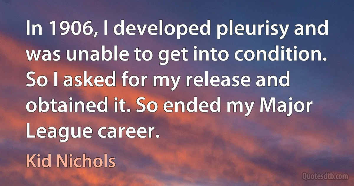 In 1906, I developed pleurisy and was unable to get into condition. So I asked for my release and obtained it. So ended my Major League career. (Kid Nichols)