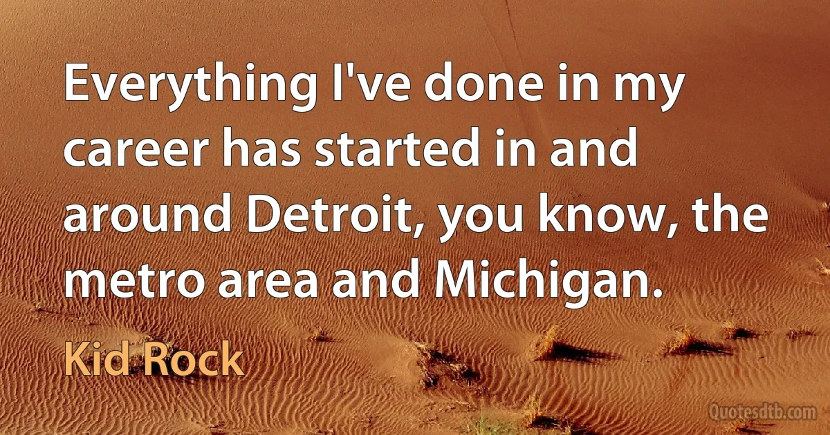 Everything I've done in my career has started in and around Detroit, you know, the metro area and Michigan. (Kid Rock)