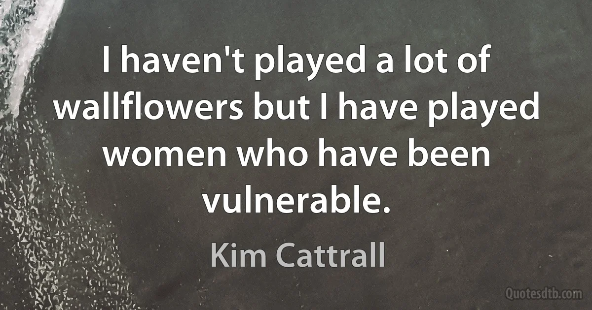 I haven't played a lot of wallflowers but I have played women who have been vulnerable. (Kim Cattrall)