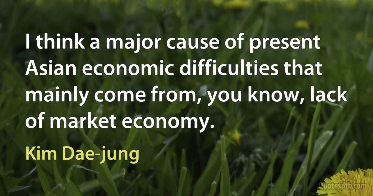 I think a major cause of present Asian economic difficulties that mainly come from, you know, lack of market economy. (Kim Dae-jung)