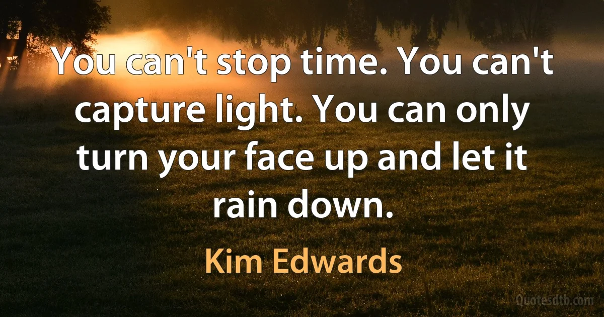 You can't stop time. You can't capture light. You can only turn your face up and let it rain down. (Kim Edwards)