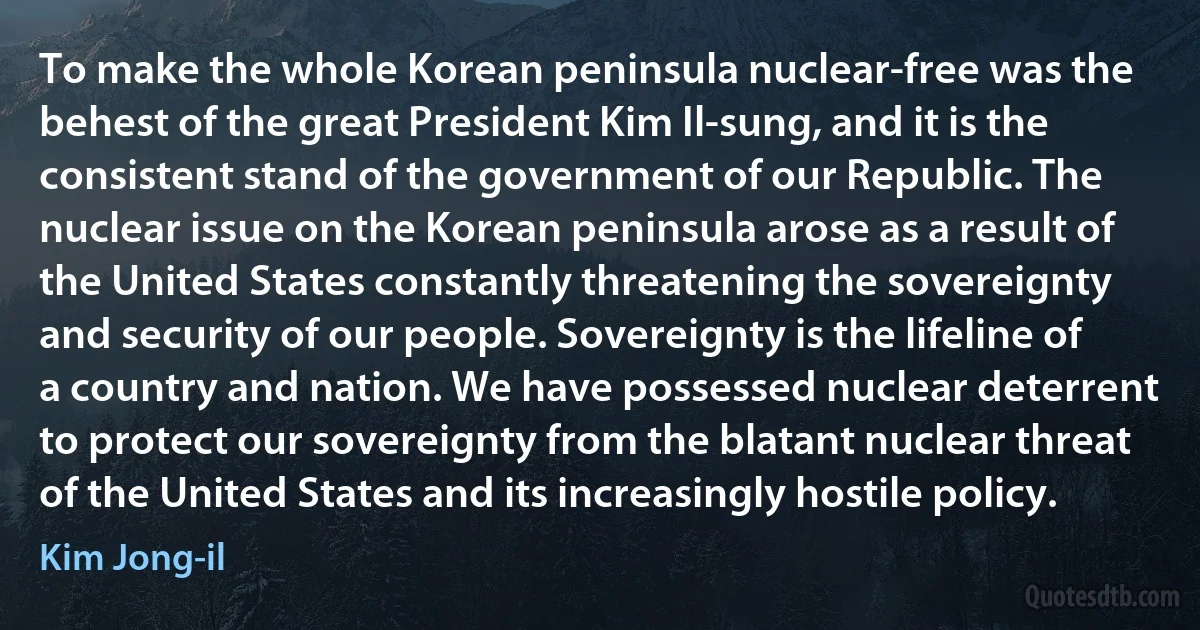 To make the whole Korean peninsula nuclear-free was the behest of the great President Kim Il-sung, and it is the consistent stand of the government of our Republic. The nuclear issue on the Korean peninsula arose as a result of the United States constantly threatening the sovereignty and security of our people. Sovereignty is the lifeline of a country and nation. We have possessed nuclear deterrent to protect our sovereignty from the blatant nuclear threat of the United States and its increasingly hostile policy. (Kim Jong-il)