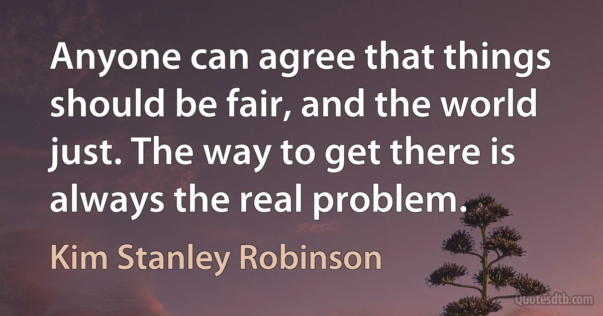 Anyone can agree that things should be fair, and the world just. The way to get there is always the real problem. (Kim Stanley Robinson)